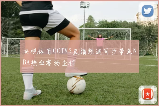 央视体育CCTV5直播频道同步带来NBA热血赛场全程