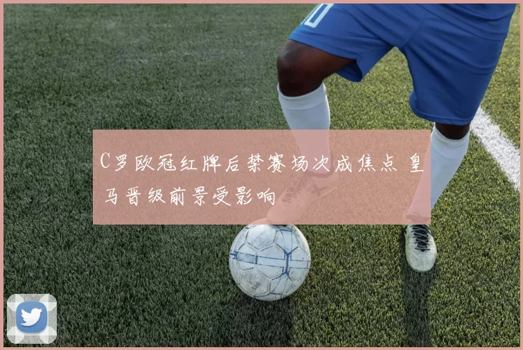 C罗欧冠红牌后禁赛场次成焦点 皇马晋级前景受影响