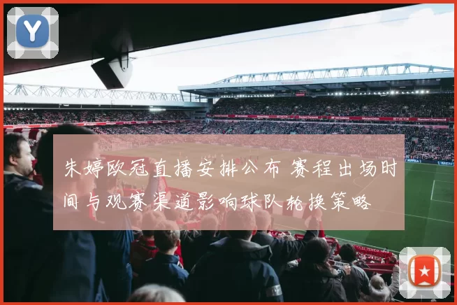 朱婷欧冠直播安排公布 赛程出场时间与观赛渠道影响球队轮换策略