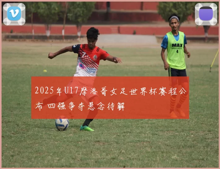 2025年U17摩洛哥女足世界杯赛程公布 四强争夺悬念待解