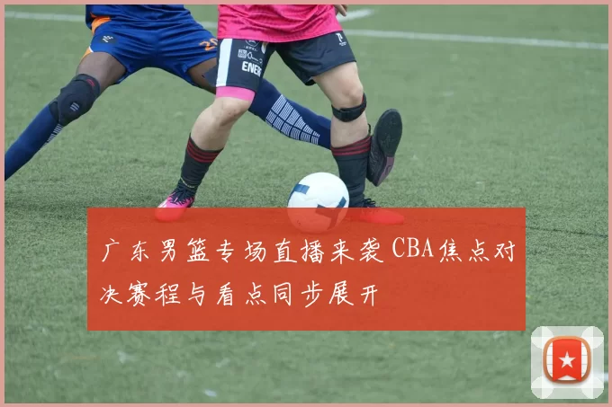 广东男篮专场直播来袭 CBA焦点对决赛程与看点同步展开