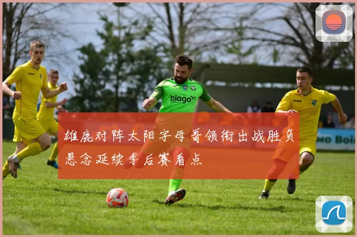 雄鹿对阵太阳字母哥领衔出战胜负悬念延续季后赛看点