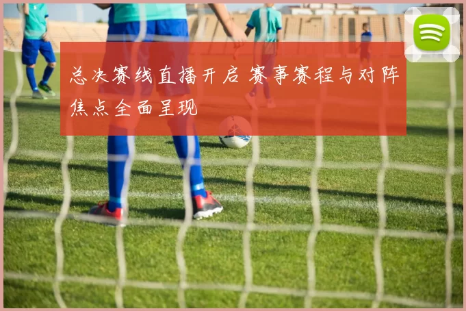 总决赛线直播开启 赛事赛程与对阵焦点全面呈现