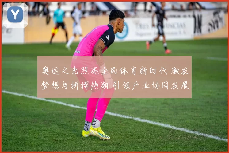 奥运之光照亮全民体育新时代 激发梦想与拼搏热潮 引领产业协同发展