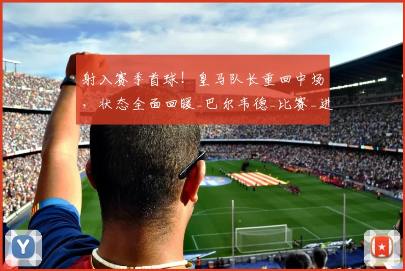射入赛季首球！皇马队长重回中场，状态全面回暖_巴尔韦德_比赛_进球