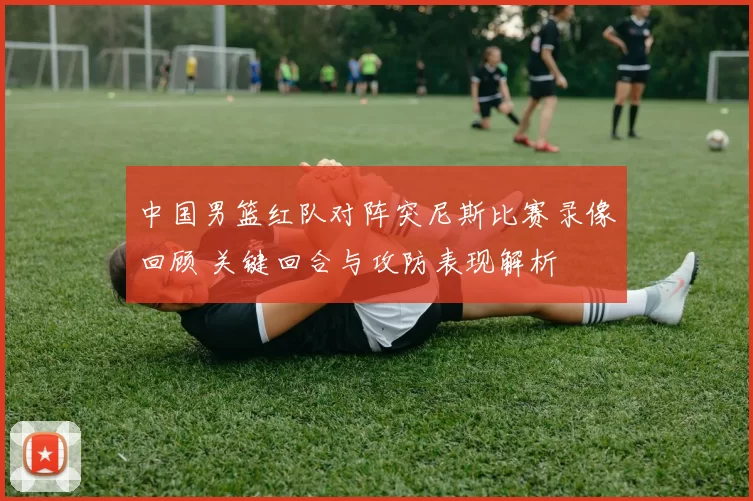 中国男篮红队对阵突尼斯比赛录像回顾 关键回合与攻防表现解析