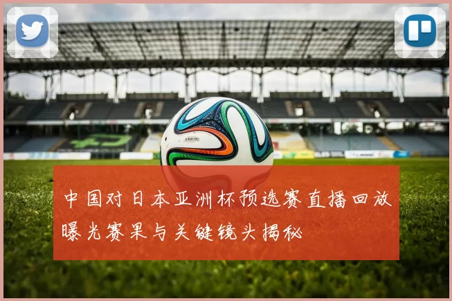 中国对日本亚洲杯预选赛直播回放曝光赛果与关键镜头揭秘