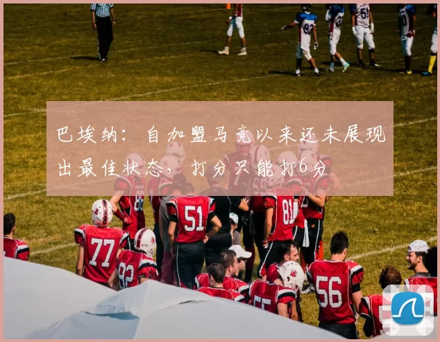 巴埃纳:自加盟马竞以来还未展现出最佳状态,打分只能打6分